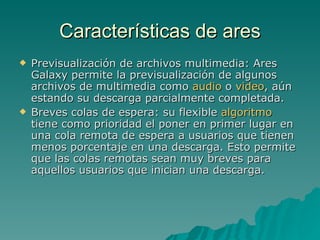 Características de ares Previsualización de archivos multimedia: Ares Galaxy permite la previsualización de algunos archivos de multimedia como  audio  o  video , aún estando su descarga parcialmente completada. Breves colas de espera: su flexible  algoritmo  tiene como prioridad el poner en primer lugar en una cola remota de espera a usuarios que tienen menos porcentaje en una descarga. Esto permite que las colas remotas sean muy breves para aquellos usuarios que inician una descarga. 