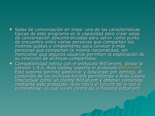 Salas de conversación en linea: una de las características típicas de este programa es la capacidad para crear salas de conversación descentralizadas para servir como punto de encuentro entre varias personas que comparten los mismos gustos o simplemente para conocer a más personas que comparten la misma nacionalidad, sin mencionar que algunos usuarios permiten la exploración de su colección de archivos compartidos. Compatibilidad nativa con el protocolo BitTorrent: desde la versión 1.9.4, Ares Galaxy soporta el protocolo  BitTorrent . Este soporte permite gestionar y descargar por defecto, el contenido de los archivos.torrent permitiendo a Ares Galaxy interactuar como un cliente BitTorrent y obtener contenido mediante este protocolo.  Ares retira el torrent de la red al completarse, lo cual va en contra de la filosofia bittorrent. 