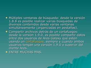 Múltiples ventanas de búsqueda: desde la versión 1.8.8 es posible realizar varias búsquedas de diversos contenidos desde varias ventanas simultáneamente (organizadas en pestañas). Compartir archivos detrás de un cortafuegos: desde la versión 1.9.0, es posible compartir datos entre dos usuarios de Ares Galaxy que estén usando un  cortafuegos , siempre y cuando ambos usuarios tengan una versión 1.9.0 o superior del cliente Ares. ENTRE MUCHAS MAS. 