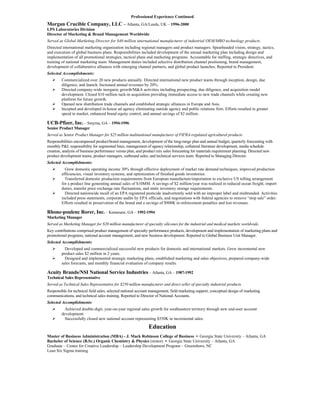 Professional Experience Continued
Morgan Crucible Company, LLC – Atlanta, GA/Leeds, UK – 1996-2000
LPS Laboratories Division
Director of Marketing & Brand Management Worldwide
Served as Global Marketing Director for $40 million international manufacturer of industrial OEM/MRO technology products.
Directed international marketing organization including regional managers and product managers. Spearheaded vision, strategy, tactics,
and execution of global business plans. Responsibilities included development of the annual marketing plan including design and
implementation of all promotional strategies, tactical plans and marketing programs. Accountable for staffing, strategic directives, and
training of national marketing team. Management duties included selective distribution channel positioning, brand management,
development of collaborative alliances with emerging channel partners, and global product launches. Reported to President.
Selected Accomplishments:
        Commercialized over 20 new products annually. Directed international new product teams through inception, design, due
         diligence, and launch. Increased annual revenues by 20%.
        Directed company-wide inorganic growth/M&A activities including prospecting, due diligence, and acquisition model
         development. Closed $10 million tuck-in acquisition providing immediate access to new trade channels while creating new
         platform for future growth.
        Opened new distribution trade channels and established strategic alliances in Europe and Asia.
        Incepted and developed in-house ad agency eliminating outside agency and public relations firm. Efforts resulted in greater
         speed to market, enhanced brand equity control, and annual savings of $2 million.

UCB-Pfizer, Inc. – Smyrna, GA – 1994-1996
Senior Product Manager
Served as Senior Product Manager for $25 million multinational manufacturer of FIFRA-regulated agricultural products.
Responsibilities encompassed product/brand management, development of the long-range plan and annual budget, quarterly forecasting with
monthly P&L responsibility for segmented lines, management of agency relationship, collateral literature development, media schedule
creation, analysis of business performance versus plan, and product mix sales forecasting for materials requirement planning. Directed new
product development teams, product managers, outbound sales, and technical services team. Reported to Managing Director.
Selected Accomplishments:
          Grew domestic operating income 30% through effective deployment of market rate demand techniques, improved production
         efficiencies, visual inventory systems, and optimization of finished goods inventories.
          Transferred domestic production requirements from European manufacture/importation to exclusive US tolling arrangement
         for a product line generating annual sales of $10MM. A savings of $2 million/year was realized in reduced ocean freight, import
         duties, transfer price exchange rate fluctuations, and static inventory storage requirements.
          Directed nationwide recall of an EPA registered pesticide inadvertently sold with an improper label and misbranded. Activities
         included press statements, corporate audits by EPA officials, and negotiations with federal agencies to remove “stop sale” order.
         Efforts resulted in preservation of the brand and a savings of $900K in enforcement penalties and lost revenues.

Rhone-poulenc Rorer, Inc. – Kennesaw, GA – 1992-1994
Marketing Manager
Served as Marketing Manager for $20 million manufacturer of specialty silicones for the industrial and medical markets worldwide.
Key contributions comprised product management of specialty performance products, development and implementation of marketing plans and
promotional programs, national account management, and new business development. Reported to Global Business Unit Manager.
Selected Accomplishments:
          Developed and commercialized successful new products for domestic and international markets. Grew incremental new
         product sales $2 million in 2 years.
          Designed and implemented strategic marketing plans, established marketing and sales objectives, prepared company-wide
         sales forecasts, and monthly financial evaluation of company results.

Acuity Brands/NSI National Service Industries – Atlanta, GA – 1987-1992
Technical Sales Representative
Served as Technical Sales Representative for $250 million manufacturer and direct seller of specialty industrial products.
Responsible for technical field sales, selected national account management, field marketing support, conceptual design of marketing
communications, and technical sales training. Reported to Director of National Accounts.
Selected Accomplishments:
          Achieved double-digit, year-on-year regional sales growth for southeastern territory through new end-user account
         development.
          Successfully closed new national account representing $550K in incremental sales.

                                                               Education
Master of Business Administration (MBA) - J. Mack Robinson College of Business • Georgia State University – Atlanta, GA
Bachelor of Science (B.Sc.) Organic Chemistry & Physics (minor) • Georgia State University – Atlanta, GA
Graduate – Center for Creative Leadership – Leadership Development Program – Greensboro, NC
Lean Six Sigma training
 