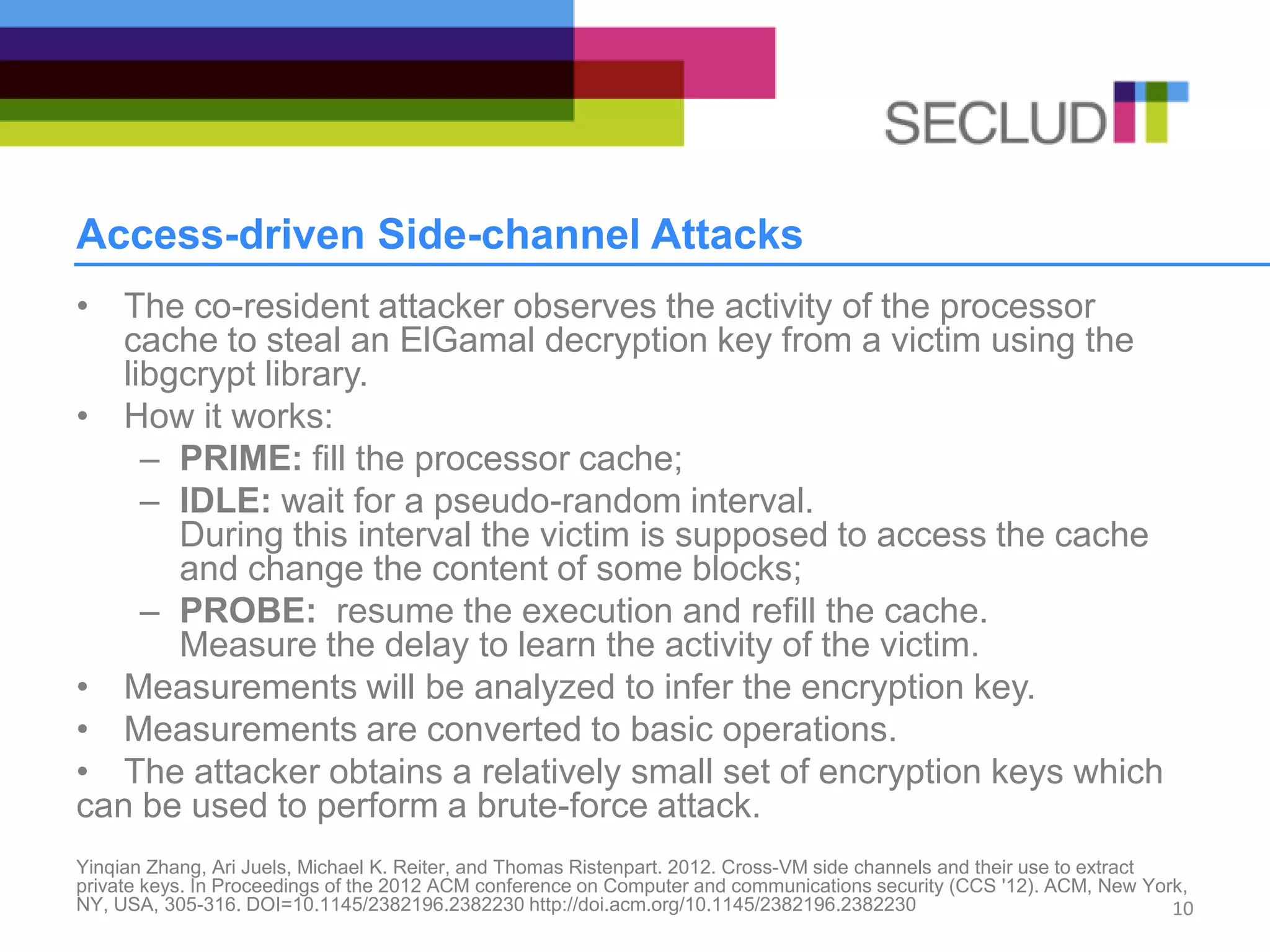 Access-driven Side-channel Attacks
• The co-resident attacker observes the activity of the processor
cache to steal an ElGamal decryption key from a victim using the
libgcrypt library.
• How it works:
– PRIME: fill the processor cache;
– IDLE: wait for a pseudo-random interval.
During this interval the victim is supposed to access the cache
and change the content of some blocks;
– PROBE: resume the execution and refill the cache.
Measure the delay to learn the activity of the victim.
• Measurements will be analyzed to infer the encryption key.
• Measurements are converted to basic operations.
• The attacker obtains a relatively small set of encryption keys which
can be used to perform a brute-force attack.
Yinqian Zhang, Ari Juels, Michael K. Reiter, and Thomas Ristenpart. 2012. Cross-VM side channels and their use to extract
private keys. In Proceedings of the 2012 ACM conference on Computer and communications security (CCS '12). ACM, New York,
NY, USA, 305-316. DOI=10.1145/2382196.2382230 http://doi.acm.org/10.1145/2382196.2382230 10
 