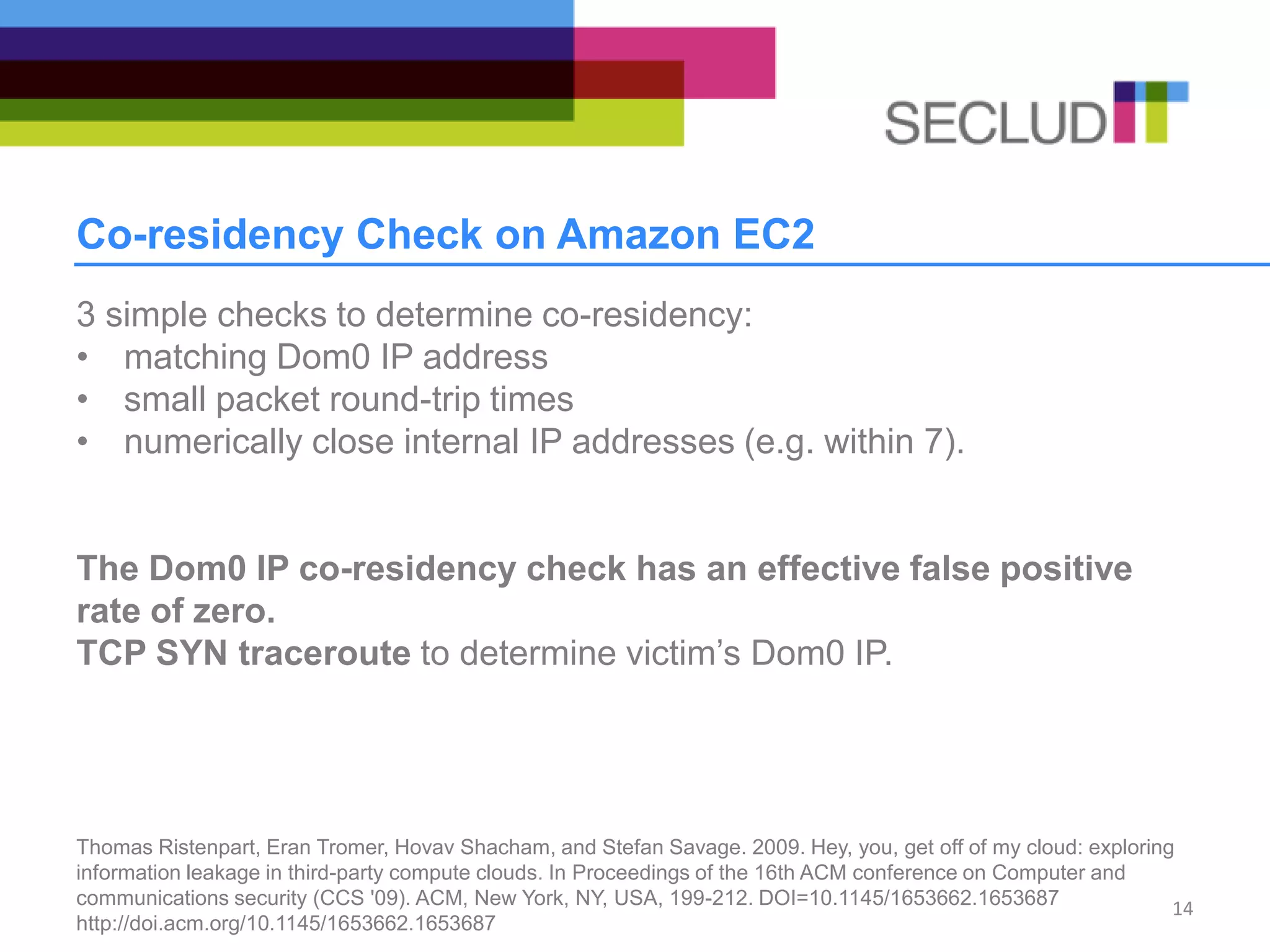 Co-residency Check on Amazon EC2
3 simple checks to determine co-residency:
• matching Dom0 IP address
• small packet round-trip times
• numerically close internal IP addresses (e.g. within 7).
The Dom0 IP co-residency check has an effective false positive
rate of zero.
TCP SYN traceroute to determine victim’s Dom0 IP.
Thomas Ristenpart, Eran Tromer, Hovav Shacham, and Stefan Savage. 2009. Hey, you, get off of my cloud: exploring
information leakage in third-party compute clouds. In Proceedings of the 16th ACM conference on Computer and
communications security (CCS '09). ACM, New York, NY, USA, 199-212. DOI=10.1145/1653662.1653687
http://doi.acm.org/10.1145/1653662.1653687
14
 