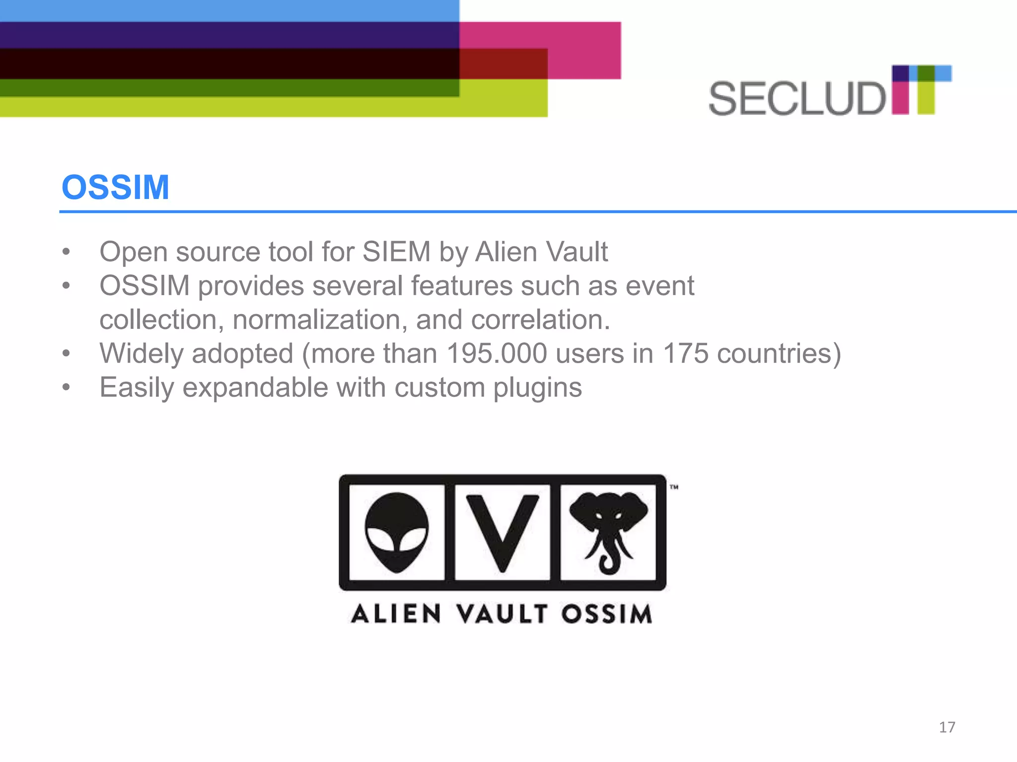 OSSIM
• Open source tool for SIEM by Alien Vault
• OSSIM provides several features such as event
collection, normalization, and correlation.
• Widely adopted (more than 195.000 users in 175 countries)
• Easily expandable with custom plugins
17
 
