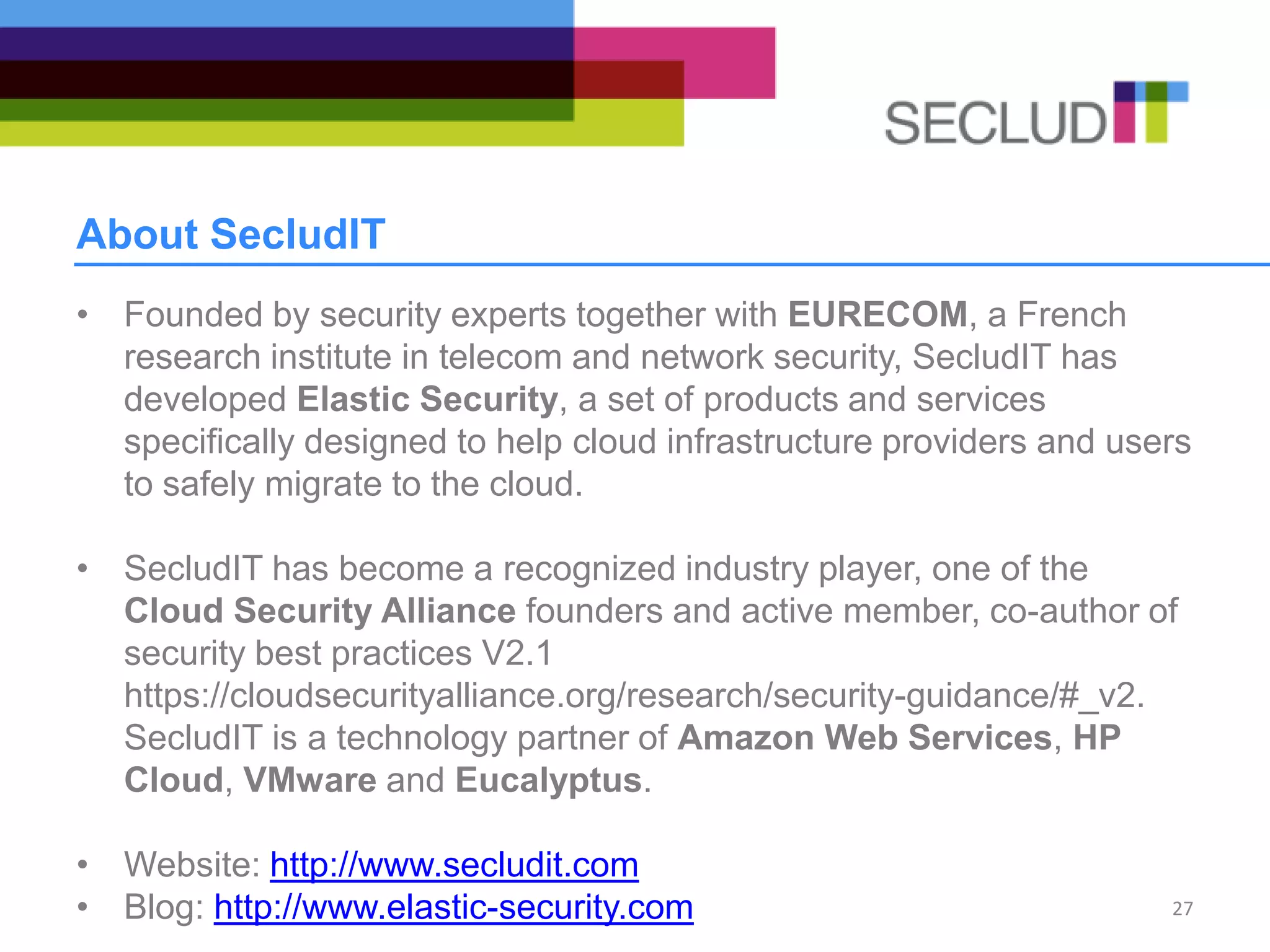 About SecludIT
• Founded by security experts together with EURECOM, a French
research institute in telecom and network security, SecludIT has
developed Elastic Security, a set of products and services
specifically designed to help cloud infrastructure providers and users
to safely migrate to the cloud.
• SecludIT has become a recognized industry player, one of the
Cloud Security Alliance founders and active member, co-author of
security best practices V2.1
https://cloudsecurityalliance.org/research/security-guidance/#_v2.
SecludIT is a technology partner of Amazon Web Services, HP
Cloud, VMware and Eucalyptus.
• Website: http://www.secludit.com
• Blog: http://www.elastic-security.com 27
 