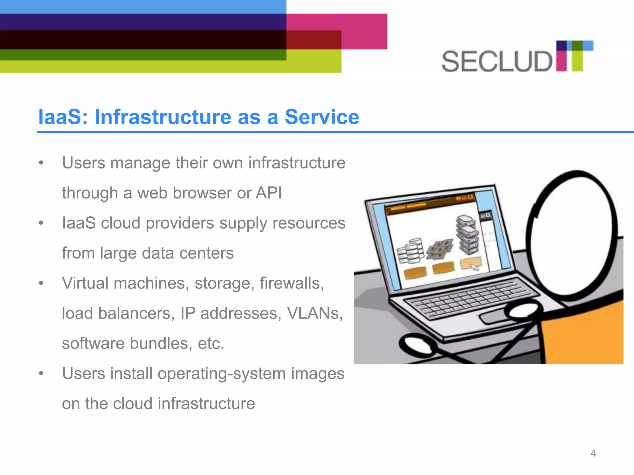 IaaS: Infrastructure as a Service
• Users manage their own infrastructure
through a web browser or API
• IaaS cloud providers supply resources
from large data centers
• Virtual machines, storage, firewalls,
load balancers, IP addresses, VLANs,
software bundles, etc.
• Users install operating-system images
on the cloud infrastructure
4
 