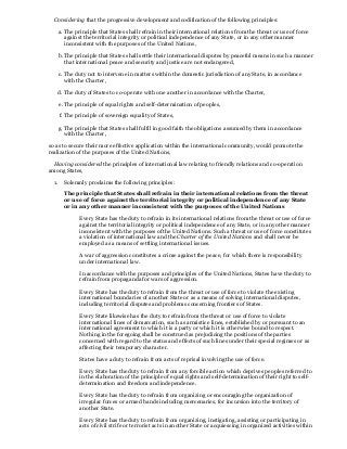 Considering that the progressive development and codification of the following principles:
a. The principle that States shall refrain in their international relations from the threat or use of force
against the territorial integrity or political independence of any State, or in any other manner
inconsistent with the purposes of the United Nations,
b. The principle that States shall settle their international disputes by peaceful means in such a manner
that international peace and security and justice are not endangered,
c. The duty not to intervene in matters within the domestic jurisdiction of any State, in accordance
with the Charter,
d. The duty of States to co-operate with one another in accordance with the Charter,
e. The principle of equal rights and self-determination of peoples,
f. The principle of sovereign equality of States,
g. The principle that States shall fulfil in good faith the obligations assumed by them in accordance
with the Charter,
so as to secure their more effective application within the international community, would promote the
realization of the purposes of the United Nations,
Having considered the principles of international law relating to friendly relations and co-operation
among States,
1. Solemnly proclaims the following principles:
The principle that States shall refrain in their international relations from the threat
or use of force against the territorial integrity or political independence of any State
or in any other manner inconsistent with the purposes of the United Nations
Every State has the duty to refrain in its international relations from the threat or use of force
against the territorial integrity or political independence of any State, or in any other manner
inconsistent with the purposes of the United Nations. Such a threat or use of force constitutes
a violation of international law and the Charter of the United Nations and shall never be
employed as a means of settling international issues.
A war of aggression constitutes a crime against the peace, for which there is responsibility
under international law.
In accordance with the purposes and principles of the United Nations, States have the duty to
refrain from propaganda for wars of aggression.
Every State has the duty to refrain from the threat or use of force to violate the existing
international boundaries of another State or as a means of solving international disputes,
including territorial disputes and problems concerning frontiers of States.
Every State likewise has the duty to refrain from the threat or use of force to violate
international lines of demarcation, such as armistice lines, established by or pursuant to an
international agreement to which it is a party or which it is otherwise bound to respect.
Nothing in the foregoing shall be construed as prejudicing the positions of the parties
concerned with regard to the status and effects of such lines under their special regimes or as
affecting their temporary character.
States have a duty to refrain from acts of reprisal involving the use of force.
Every State has the duty to refrain from any forcible action which deprives peoples referred to
in the elaboration of the principle of equal rights and self-determination of their right to self-
determination and freedom and independence.
Every State has the duty to refrain from organizing or encouraging the organization of
irregular forces or armed bands including mercenaries, for incursion into the territory of
another State.
Every State has the duty to refrain from organizing, instigating, assisting or participating in
acts of civil strife or terrorist acts in another State or acquiescing in organized activities within
 