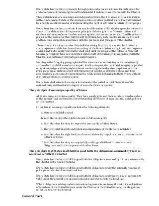 Every State has the duty to promote through joint and separate action universal respect for
and observance of human rights and fundamental freedoms in accordance with the Charter.
The establishment of a sovereign and independent State, the free association or integration
with an independent State or the emergence into any other political status freely determined
by a people constitute modes of implementing the right of self-determination by that people.
Every State has the duty to refrain from any forcible action which deprives peoples referred to
above in the elaboration of the present principle of their right to self-determination and
freedom and independence. In their actions against, and resistance to, such forcible action in
pursuit of the exercise of their right to self-determination, such peoples are entitled to seek
and to receive support in accordance with the purposes and principles of the Charter.
The territory of a colony or other Non-Self-Governing Territory has, under the Charter, a
status separate and distinct from the territory of the State administering it; and such separate
and distinct status under the Charter shall exist until the people of the colony or Non-Self-
Governing Territory have exercised their right of self-determination in accordance with the
Charter, and particularly its purposes and principles.
Nothing in the foregoing paragraphs shall be construed as authorizing or encouraging any
action which would dismember or impair, totally or in part, the territorial integrity or political
unity of sovereign and independent States conducting themselves in compliance with the
principle of equal rights and self-determination of peoples as described above and thus
possessed of a government representing the whole people belonging to the territory without
distinction as to race, creed or colour.
Every State shall refrain from any action aimed at the partial or total disruption of the
national unity and territorial integrity of any other State or country.
The principle of sovereign equality of States
All States enjoy sovereign equality. They have equal rights and duties and are equal members
of the international community, notwithstanding differences of an economic, social, political
or other nature.
In particular, sovereign equality includes the following elements:
a. States are judicially equal;
b. Each State enjoys the rights inherent in full sovereignty;
c. Each State has the duty to respect the personality of other States;
d. The territorial integrity and political independence of the State are inviolable;
e. Each State has the right freely to choose and develop its political, social, economic and
cultural systems;
f. Each State has the duty to comply fully and in good faith with its international
obligations and to live in peace with other States.
The principle that States shall fulfil in good faith the obligations assumed by them in
accordance with the Charter
Every State has the duty to fulfil in good faith the obligations assumed by it in accordance with
the Charter of the United Nations.
Every State has the duty to fulfil in good faith its obligations under the generally recognized
principles and rules of international law.
Every State has the duty to fulfil in good faith its obligations under international agreements
valid under the generally recognized principles and rules of international law.
Where obligations arising under international agreements are in conflict with the obligations
of Members of the United Nations under the Charter of the United Nations, the obligations
under the Charter shall prevail.
General Part
 