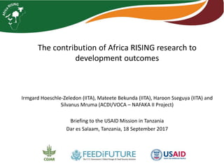 The contribution of Africa RISING research to
development outcomes
Irmgard Hoeschle-Zeledon (IITA), Mateete Bekunda (IITA), Haroon Sseguya (IITA) and
Silvanus Mruma (ACDI/VOCA – NAFAKA II Project)
Briefing to the USAID Mission in Tanzania
Dar es Salaam, Tanzania, 18 September 2017
 