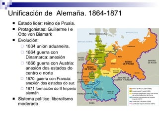 Unificación de  Alemaña. 1864-1871 Estado lider: reino de Prusia. Protagonistas: Guillerme I e Otto von Bismark  Evolución: 1834 unión aduaneira. 1864 guerra con Dinamarca: anexión 1866 guerra con Austria: anexión dos estados do centro e norte 1870: guerra con Francia: anexión dos estados do sur.  1871 formación do II Imperio alemán Sistema político: liberalismo moderado 