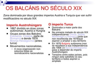 OS BALCÁNS NO SÉCULO XIX Imperio Austrohúngaro 1867 dividido en dúas zonas autónomas: Austria e Hungria Ocupa zonas dos Balcáns:  Eslovenia, Croacia , parte de  Romanía  e dende 1878  Bosnia-Herzegovina  (antes turca) Movementos nacionalistas. A nova organización non solucina todas as revindicacións nacionalistas O imperio Turco Dominaba a maior parte dos Balcáns Na primeira metade do século XIX independízanse  Grecia, Serbia, Montenegro e Romanía  (aída que non recoñecida ata 1878)que aspiran a ampliar o seu territorio En 1878  Bulgaria  autónoma (non se recoñece a súa independencia ata 1908 ) e  Bosnia-Herzegovina  pasa a depender do imperio Austrohúngaro Tensións entre estes países, pois ningún esta satisfeito co seu territorio e todos aspiran a amplialo Zona dominada por dous grandes imperios Austria e Turquía que van sufrir modificacións no século XIX 