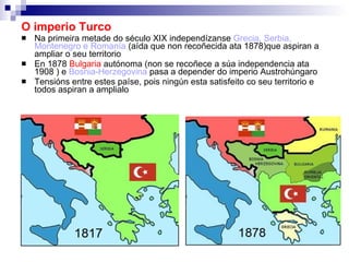 O imperio Turco Na primeira metade do século XIX independízanse  Grecia, Serbia, Montenegro e Romanía  (aída que non recoñecida ata 1878)que aspiran a ampliar o seu territorio En 1878  Bulgaria  autónoma (non se recoñece a súa independencia ata 1908 ) e  Bosnia-Herzegovina  pasa a depender do imperio Austrohúngaro Tensións entre estes paíse, pois ningún esta satisfeito co seu territorio e todos aspiran a amplialo 