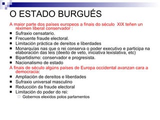 O ESTADO BURGUÉS A maior parte dos países europeos a finais do século  XIX teñen un réximen liberal   conservador   : Sufraxio censatario. Frecuente fraude electoral. Limitación práctica de dereitos e liberdades Monarquías nas que o rei conserva o poder executivo e participa na elaboración das leis (deeito de veto, iniciativa lexislativa, etc) Bipartidismo: conservador e progresista. Nacionalismo de estado A finais de século algúns países de Europa occidental avanzan cara a democracia : Ampliación de dereitos e liberdades Sufraxio universal masculino Reducción da fraude electoral Limitación do poder do rei: Gobernos elexidos polos parlamentos 
