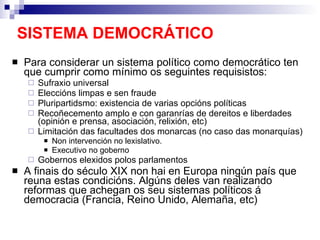 SISTEMA DEMOCRÁTICO Para considerar un sistema político como democrático ten que cumprir como mínimo os seguintes requisistos: Sufraxio universal Eleccións limpas e sen fraude Pluripartidsmo: existencia de varias opcións políticas Recoñecemento amplo e con garanrías de dereitos e liberdades (opinión e prensa, asociación, relixión, etc) Limitación das facultades dos monarcas (no caso das monarquías) Non intervención no lexislativo. Executivo no goberno Gobernos elexidos polos parlamentos A finais do século XIX non hai en Europa ningún país que reuna estas condicións. Algúns deles van realizando reformas que achegan os seu sistemas políticos á democracia (Francia, Reino Unido, Alemaña, etc) 