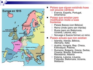 Países que siguen existindo hoxe con poucos cambios Francia, España, Portugal, Dinamarca Paises que existían pero modificaron moito a súas fronteiras Paises Baixos (con Bélxica) Reino Unido (pero sen Irlanda) Rusia (pero sin Bielorrusia, Ucrania, Letonia, etc) Noruega e Suecia forman un reino Paises actuais que non existían Islandia, Irlanda, Bélxica, Alemaña, Italia Austria, Hungría, Rep. Checa, Eslovaquia, Polonia, Rumania, Bulgaria, Grecia, Serbia, Croacia, Bosnia, Eslovenia, Macedonia, Albania Estonia, Letonia, Lituania, Finlandia, Bielorrusia, Ucrania, Moldavia 