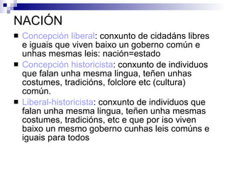NACIÓN Concepción liberal : conxunto de cidadáns libres e iguais que viven baixo un goberno común e unhas mesmas leis: nación=estado Concepción historicista : conxunto de individuos que falan unha mesma lingua, teñen unhas costumes, tradicións, folclore etc (cultura) común. Liberal-historicista : conxunto de individuos que falan unha mesma lingua, teñen unha mesmas costumes, tradicións, etc e que por iso viven baixo un mesmo goberno cunhas leis comúns e iguais para todos 