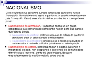 NACIONALISMO Nacionalismo de afirmación . Prodúcese cando un un grupo considera a súa comunidade como unha nación pero que carece dun estado propio Nacionalismo separatista : pretende separase do estado do que forma parte para crear un estado propio e independente Nacionalismo de unificación : considera que a nación está dividida en vario estados e pretende unificalos para formar un estado propio Nacionalismo de estado . Identifica nación e estado. Defende a integridade do país, non aceptando a existencia de comunidades diferenciadas (nacións) dento do propi estado. Busca o engradecemento da nación=estado sobre outras Corrente política que considera a propia comunidade como unha nación (concepción historicista) e que aspira a que forme un estado independente un país (concepción liberal)  coas súas fronteiras, as súas leis e o seu goberno propio 
