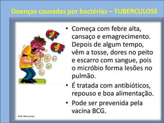 Doenças causadas por bactérias – TUBERCULOSE

                         • Começa com febre alta,
                           cansaço e emagrecimento.
                           Depois de algum tempo,
                           vêm a tosse, dores no peito
                           e escarro com sangue, pois
                           o micróbio forma lesões no
                           pulmão.
                         • É tratada com antibióticos,
                           repouso e boa alimentação.
                         • Pode ser prevenida pela
                           vacina BCG.
 Profª. Lilian Larroca
 
