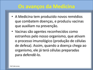 Os avanços da Medicina
   • A Medicina tem produzido novos remédios
     que combatem doenças, e produziu vacinas
     que auxiliam na prevenção.
   • Vacinas são agentes reconhecidos como
     estranhos pelo nosso organismo, que ativam
     o processo imunológico (produção de células
     de defesa). Assim, quando a doença chega ao
     organismo, ele já terá células preparadas
     para defendê-lo.

Profª. Lilian Larroca
 