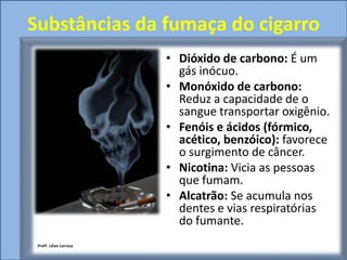 Substâncias da fumaça do cigarro
                         • Dióxido de carbono: É um
                           gás inócuo.
                         • Monóxido de carbono:
                           Reduz a capacidade de o
                           sangue transportar oxigênio.
                         • Fenóis e ácidos (fórmico,
                           acético, benzóico): favorece
                           o surgimento de câncer.
                         • Nicotina: Vicia as pessoas
                           que fumam.
                         • Alcatrão: Se acumula nos
                           dentes e vias respiratórias
                           do fumante.
 Profª. Lilian Larroca
 