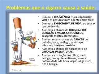 Problemas que o cigarro causa à saúde:
                         • Diminui a RESISTÊNCIA física, capacidade
                           vital e as pessoas ficam doentes mais fácil;
                         • Diminui a EXPECTATIVA DE VIDA, ou seja, o
                           tempo de vida.
                         • Aumenta a chance de DOENÇAS DO
                           CORAÇÃO E VASOS SANGUÍNEOS,
                           causando mortes prematuras.
                         • Aumentam as chances do CÂNCER de
                           pulmão, boca, esôfago, estômago,
                           intestino, bexiga e próstata.
                         • Aumenta a chance de nascimento de
                           CRIANÇAS PREMATURAS.
                         • Aumenta a irritação dos olhos, nariz,
                           laringe, bronquite, enfisema, asma e
                           enfermidades da boca, órgãos digestivos,
                           rins e bexiga.
 Profª. Lilian Larroca
 