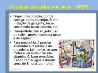 Doenças causadas por vírus - GRIPE
• Gripe: Indisposição, dor de
  cabeça, dores no corpo, febre,
  irritação da garganta, tosse,
  corrimento nasal, catarro, etc.
• Transmitida pelo ar, gotículas
  de saliva, provenientes da tosse
  e do espirro.
• Para preveni-la, é preciso
  aumentar a resistência do
  organismo (alimentar-se com
  frutas e verduras ricas em
  vitamina C, fazer exercícios
  físicos, tomar água e dormir
  cerca de 8 horas por noite).
Profª. Lilian Larroca
 