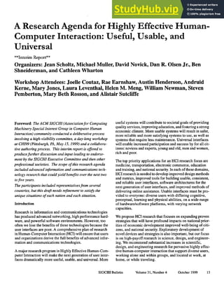 A Research Agenda for Highly Effective Human-
Computer Interaction: Useful, Usable, and
Universal
**Interim Report**
Organizers: Jean Scholtz, Michael Muller, David Novick, Dan R. Olsen Jr., Ben
Shneiderman, and Cathleen Wharton
Workshop Attendees: Joelle Coutaz, Rae Earnshaw, Austin Henderson, Andruid
Kerne, Mary Jones, Laura Leventhal, Helen M. Meng, William Newman, Steven
Pemberton, Mary Beth Rosson, and Alistair Sutcliffe
Foreword: The ACM SIGCHI (Associationfor Computing
Machinery Special lnterest Group in Computer Human
Interaction) community conducted a deliberative process
involving a high-visibility committee, a day-long workshop
at CH199 (Pittsburgh, PA, May 15, 1999) and a collabora-
tive authoring process. This interim report is offered to
producefurther discussion and input leading to endorse-
ment by the SIGCHI Executive Committee and then other
professional societies. The scope of this research agenda
included advanced information and communications tech-
nology research that could yield benefits over the next two
tofive years.
The participants included representativesfrom several
countries, but this draft needs refinement to satisfy the
unique situations of each nation and each situation.
Introduction
Research in information and communications technologies
has produced advanced networking, high performance hard-
ware, and powerful software environments. However, too
often we lose the benefits of these technologies because the
user interfaces are poor. A comprehensive plan of research
in Human-Computer Interaction (HCI) will ensure that users
and organizations derive the full benefits of advanced infor-
mation and communications technologies.
A major research program in Highly EffectiveHuman-Com-
puter Interaction will make the next generation of user inter-
faces dramatically more useful, usable, and universal. More
useful systems will contribute to societal goals of providing
quality services, improving education, and fosCennga strong
economic climate. More usable systems will result in safer,
more reliable and more satisfying systems to use, as well as
systems that require less maintenance. Universal interfaces
will enable increased participation and success by for all cit-
izens: novices and experts, young and old, men and women,
rich and poor.
The top priority applications for an HCI research focus are
medicine, transportation, electronic commerce, education
and training, and national security. In each of these domains,
HCI research is needed to develop improved design methods
and metrics, improved tools for building usable, consistent,
and reliable user interfaces, software architectures for the
next generation of user interfaces, and improved methods of
delivering online assistance. Usable interfaces must be pro-
vided to everyone: diverse users with differing cognitive,
perceptual, learning and physical abilities, on a wide-range
of hardware/software platforms, with varying network
capacities.
We propose HCI research that focuses on expanding proven
strategies that will have profound impacts on national prior-
ities of economic development improved well-being of citi-
zens, and national security. Exploratory development of
novel devices and strategies is also important, but our focus
is on high-payoffresearch in science, design, and engineer-
ing. We recommend substantial increases in scientific,
design, and engineenng research for pervasive highly effec-
tive human-computer interaction that support diverse users,
working alone and within groups, and located at work, at
home, or while traveling.
SIGCHI Bulletin Volume31, Number 4 October 1999 13
 