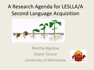 A Research Agenda for LESLLA/A Second Language Acquisition Martha Bigelow Elaine Tarone University of Minnesota 