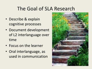 The Goal of SLA ResearchDescribe & explain cognitive processesDocument development of L2 interlanguage over timeFocus on the learnerOral interlanguage, as used in communication