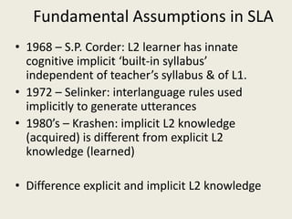 Fundamental Assumptions in SLA1968 – S.P. Corder: L2 learner has innate cognitive implicit ‘built-in syllabus’ independent of teacher’s syllabus & of L1.1972 – Selinker: interlanguage rules used implicitly to generate utterances1980’s – Krashen: implicit L2 knowledge (acquired) is different from explicit L2 knowledge (learned) Difference explicit and implicit L2 knowledge