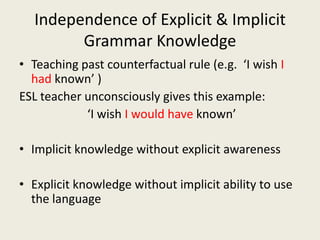 Independence of Explicit & Implicit Grammar KnowledgeTeaching past counterfactual rule (e.g.  ‘I wish I had known’ )ESL teacher unconsciously gives this example:  	            ‘I wish I would have known’Implicit knowledge without explicit awarenessExplicit knowledge without implicit ability to use the language