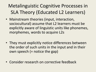 Metalinguistic Cognitive Processes in SLA Theory (Educated L2 Learners)Mainstream theories (input, interaction, sociocultural) assume that L2 learners must be explicitly aware of linguistic units like phonemes, morphemes, words to acquire L2sThey must explicitly notice differences between the order of such units in the input and in their own speech (= notice the gap)Consider research on corrective feedback