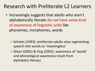 ZPD: requires explicit awareness of linguistic units in scaffolding in interactionResearch with Preliterate L2 LearnersIncreasingly suggests that adults who aren’t alphabetically literate do not have same kind of awareness of linguistic units like phonemes, morphemes, wordsScholes (1993): preliterate adults view segmenting speech into words as ‘meaningless’Olson (2002) & Ong (2002): awareness of ‘words’ and phonological awareness result from alphabetic literacy