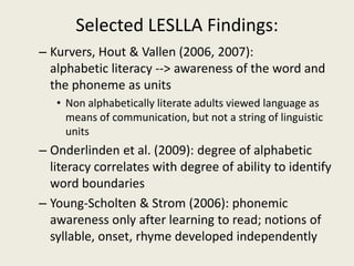 Selected LESLLA Findings:Kurvers, Hout & Vallen (2006, 2007):        alphabetic literacy --> awareness of the word and the phoneme as unitsNon alphabetically literate adults viewed language as means of communication, but not a string of linguistic unitsOnderlinden et al. (2009): degree of alphabetic literacy correlates with degree of ability to identify word boundaries Young-Scholten & Strom (2006): phonemic awareness only after learning to read; notions of syllable, onset, rhyme developed independently