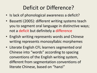 Deficit or Difference?Is lack of phonological awareness a deficit?Bassetti (2005): different writing systems teach you to segment oral language in distinctive ways; not a deficit but definitely a differenceEnglish writing represents words and Chinese writing represents monosyllabic morphemesLiterate English CFL learners segmented oral Chinese into “words” according to spacing conventions of the English writing system, different from segmentation conventions of literate Chinese, based on “hanzi”