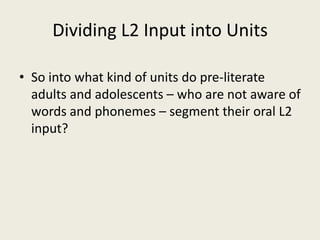 Dividing L2 Input into UnitsSo into what kind of units do pre-literate adults and adolescents – who are not aware of words and phonemes – segment their oral L2 input?  