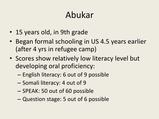 Abukar15 years old, in 9th gradeBegan formal schooling in US 4.5 years earlier (after 4 yrs in refugee camp)Scores show relatively low literacy level but developing oral proficiency:English literacy: 6 out of 9 possibleSomali literacy: 4 out of 9SPEAK: 50 out of 60 possibleQuestion stage: 5 out of 6 possible