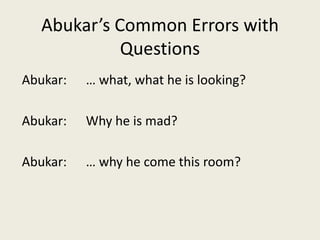 Abukar’s Common Errors with QuestionsAbukar: 	… what, what he is looking?Abukar: 	Why he is mad?Abukar: 	… why he come this room?