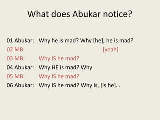What does Abukar notice?01 Abukar:	Why he is mad? Why [he], he is mad?02 MB:					[yeah]03 MB:	Why IS he mad?04 Abukar:	Why HE is mad? Why05 MB:	Why IS he mad?06 Abukar:	Why IS he mad? Why is, [is he]…