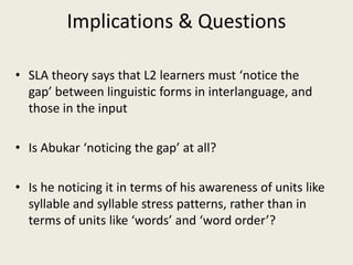 Implications & QuestionsSLA theory says that L2 learners must ‘notice the gap’ between linguistic forms in interlanguage, and those in the inputIs Abukar ‘noticing the gap’ at all?Is he noticing it in terms of his awareness of units like syllable and syllable stress patterns, rather than in terms of units like ‘words’ and ‘word order’?