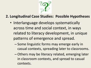 Can we capitalize on what preliterate learners do notice in oral input to improve their acquisition of L2 grammar?Strands of a SLA research agendaThe metalinguistic awareness emergent readers use in oral SLAThe longitudinal development of LESLLA/A learners’ interlanguage, including the linguistic forms they acquire before, during and after becoming literateImpact of different forms of corrective feedback on noticing of different linguistic forms by preliterate learnersImpact of social context on cognitive processes in LESLLA/A SLAResearcher access, ethical and political issues with LESLLA/A populations 