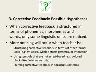 1. Metalinguistic Awareness:  Possible HypothesesNot metalinguistically aware of any linguistic forms in L2 input; all processing is semantic. Explicitly aware of some linguistic forms but not others.    Is explicitly aware of linguistic forms, but those forms are not phonemes or words.