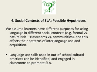 2. Longitudinal Case Studies:  Possible HypothesesInterlanguage develops systematically across time and social context, in ways related to literacy development, in unique patterns of emergence and spread.Some linguistic forms may emerge early in casual contexts, spreading later to classrooms.  Others may be literacy related, emerging later in classroom contexts, and spread to casual contexts.  