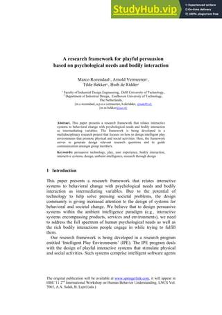 The original publication will be available at www.springerlink.com, it will appear in
HBU’11 2nd
International Workshop on Human Behavior Understanding, LNCS Vol.
7065, A.A. Salah, B. Lepri (eds.)
A research framework for playful persuasion
based on psychological needs and bodily interaction
Marco Rozendaal1
, Arnold Vermeeren1
,
Tilde Bekker2,
, Huib de Ridder1
1
Faculty of Industrial Design Engineering, Delft University of Technology,
2
Department of Industrial Design, Eindhoven University of Technology,
The Netherlands,
{m.c.rozendaal, a.p.o.s.vermeeren, h.deridder, @tudelft.nl}
{m.m.bekker@tue.nl}
Abstract. This paper presents a research framework that relates interactive
systems to behavioral change with psychological needs and bodily interaction
as intermediating variables. The framework is being developed in a
multidisciplinary research project that focuses on how to design intelligent play
environments that promote physical and social activities. Here, the framework
serves to generate design relevant research questions and to guide
communication amongst group members.
Keywords: persuasive technology, play, user experience, bodily interaction,
interactive systems, design, ambient intelligence, research through design
1 Introduction
This paper presents a research framework that relates interactive
systems to behavioral change with psychological needs and bodily
interaction as intermediating variables. Due to the potential of
technology to help solve pressing societal problems, the design
community is giving increased attention to the design of systems for
behavioral and societal change. We believe that to design persuasive
systems within the ambient intelligence paradigm (e.g., interactive
systems encompassing products, services and environments), we need
to address the full spectrum of human psychological needs as well as
the rich bodily interactions people engage in while trying to fulfill
them.
Our research framework is being developed in a research program
entitled ‘Intelligent Play Environments’ (IPE). The IPE program deals
with the design of playful interactive systems that stimulate physical
and social activities. Such systems comprise intelligent software agents
 