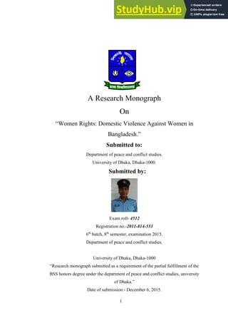 A Research Monograph
On
“Women Rights: Domestic Violence Against Women in
Bangladesh.”
Submitted to:
Department of peace and conflict studies.
University of Dhaka, Dhaka-1000.
Submitted by:
Exam roll- 4512
Registration no:-2011-814-553
6th
batch, 8th
semester, examination 2015.
Department of peace and conflict studies.
University of Dhaka, Dhaka-1000
“Research monograph submitted as a requirement of the partial fulfillment of the
BSS honors degree under the department of peace and conflict studies, university
of Dhaka.”
Date of submission:- December 6, 2015.
1
 
