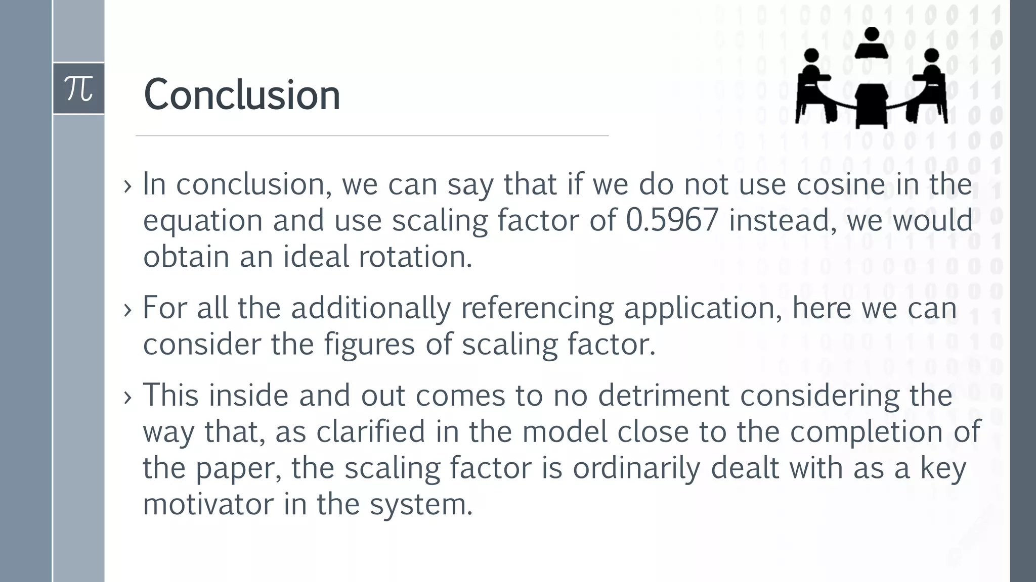 Conclusion
› In conclusion, we can say that if we do not use cosine in the
equation and use scaling factor of 0.5967 instead, we would
obtain an ideal rotation.
› For all the additionally referencing application, here we can
consider the figures of scaling factor.
› This inside and out comes to no detriment considering the
way that, as clarified in the model close to the completion of
the paper, the scaling factor is ordinarily dealt with as a key
motivator in the system.
 
