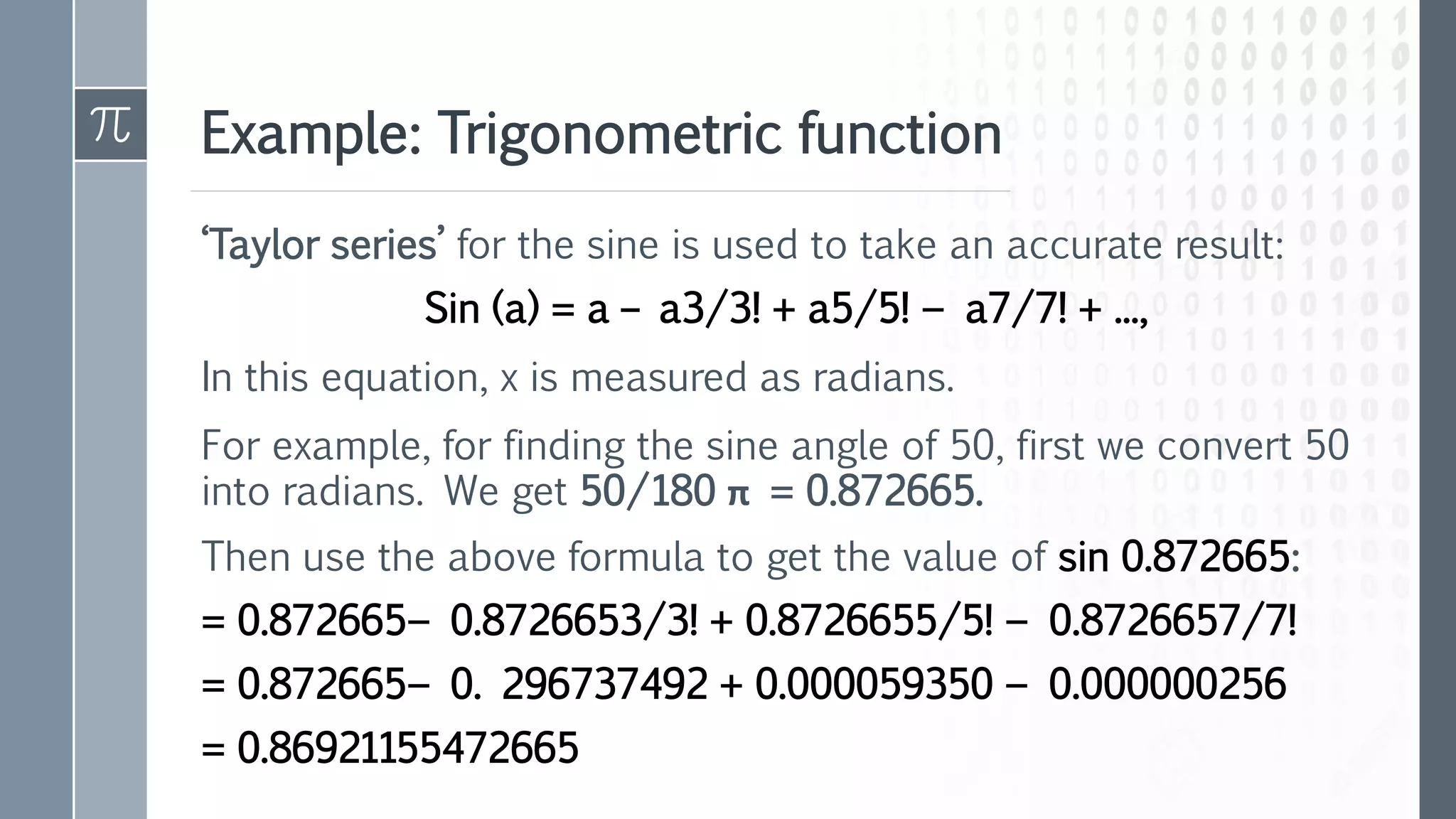 Example: Trigonometric function
‘Taylor series’ for the sine is used to take an accurate result:
Sin (a) = a – a3/3! + a5/5! − a7/7! + ...,
In this equation, x is measured as radians.
For example, for finding the sine angle of 50, first we convert 50
into radians. We get 50/180 π = 0.872665.
Then use the above formula to get the value of sin 0.872665:
= 0.872665− 0.8726653/3! + 0.8726655/5! − 0.8726657/7!
= 0.872665− 0. 296737492 + 0.000059350 − 0.000000256
= 0.86921155472665
 