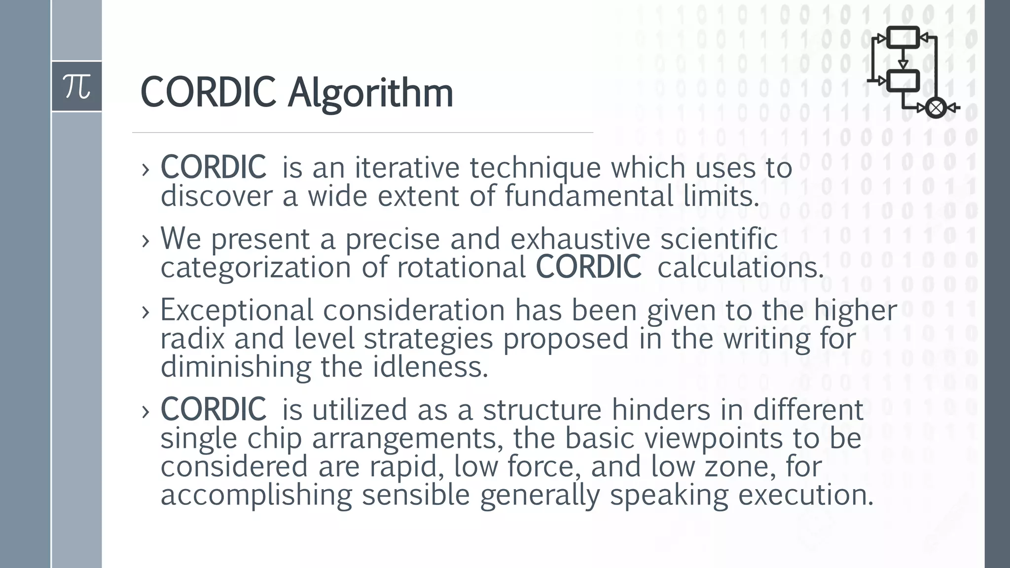 CORDIC Algorithm
› CORDIC is an iterative technique which uses to
discover a wide extent of fundamental limits.
› We present a precise and exhaustive scientific
categorization of rotational CORDIC calculations.
› Exceptional consideration has been given to the higher
radix and level strategies proposed in the writing for
diminishing the idleness.
› CORDIC is utilized as a structure hinders in different
single chip arrangements, the basic viewpoints to be
considered are rapid, low force, and low zone, for
accomplishing sensible generally speaking execution.
 