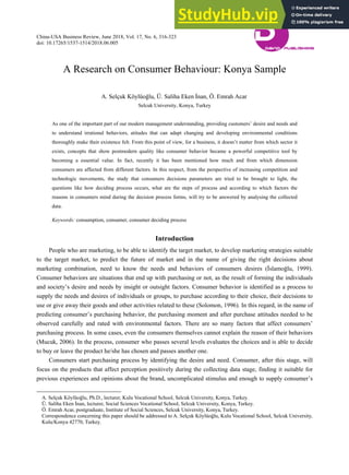 China-USA Business Review, June 2018, Vol. 17, No. 6, 316-323
doi: 10.17265/1537-1514/2018.06.005
A Research on Consumer Behaviour: Konya Sample
A. Selçuk Köylüoğlu, Ü. Saliha Eken İnan, Ö. Emrah Acar
Selcuk University, Konya, Turkey
As one of the important part of our modern management understanding, providing customers’ desire and needs and
to understand irrational behaviors, atitudes that can adapt changing and developing environmental conditions
thoroughly make their existence felt. From this point of view, for a business, it doesn’t matter from which sector it
exists, concepts that show postmodern quality like consumer behavior became a powerful competitive tool by
becoming a essential value. In fact, recently it has been mentioned how much and from which dimension
consumers are affected from different factors. In this respect, from the perspective of increasing competition and
technologic movements, the study that consumers decisions parameters are tried to be brought to light, the
questions like how deciding process occurs, what are the steps of process and according to which factors the
reasons in consumers mind during the decision process forms, will try to be answered by analysing the collected
data.
Keywords: consumption, consumer, consumer deciding process
Introduction
People who are marketing, to be able to identify the target market, to develop marketing strategies suitable
to the target market, to predict the future of market and in the name of giving the right decisions about
marketing combination, need to know the needs and behaviors of consumers desires (İslamoğlu, 1999).
Consumer behaviors are situations that end up with purchasing or not, as the result of forming the individuals
and society’s desire and needs by insight or outsight factors. Consumer behavior is identified as a process to
supply the needs and desires of individuals or groups, to purchase according to their choice, their decisions to
use or give away their goods and other activities related to these (Solomon, 1996). In this regard, in the name of
predicting consumer’s purchasing behavior, the purchasing moment and after purchase attitudes needed to be
observed carefully and rated with environmental factors. There are so many factors that affect consumers’
purchasing process. In some cases, even the consumers themselves cannot explain the reason of their behaviors
(Mucuk, 2006). In the process, consumer who passes several levels evaluates the choices and is able to decide
to buy or leave the product he/she has chosen and passes another one.
Consumers start purchasing process by identifying the desire and need. Consumer, after this stage, will
focus on the products that affect perception positively during the collecting data stage, finding it suitable for
previous experiences and opinions about the brand, uncomplicated stimulus and enough to supply consumer’s
A. Selçuk Köylüoğlu, Ph.D., lecturer, Kulu Vocational School, Selcuk University, Konya, Turkey.
Ü. Saliha Eken İnan, lecturer, Social Sciences Vocational School, Selcuk University, Konya, Turkey.
Ö. Emrah Acar, postgraduate, Institute of Social Sciences, Selcuk University, Konya, Turkey.
Correspondence concerning this paper should be addressed to A. Selçuk Köylüoğlu, Kulu Vocational School, Selcuk University,
Kulu/Konya 42770, Turkey.
DA
VID PUBLISHING
D
 