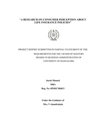 “A RESEARCH ON CONSUMER PERCEPTION ABOUT
LIFE INSURANCE POLICIES”
PROJECT REPORT SUBMITTED IN PARTIAL FULFILMENT OF THE
REQUIREMENTS FOR THE AWARD OF MASTERS
DEGREE IN BUSINESS ADMINISTRATION OF
UNIVERSITY OF BANGALORE
Jacob Manuel
MBA
Reg. No. 05MJCM6013
Under the Guidance of
Mrs. V chandrakala
 