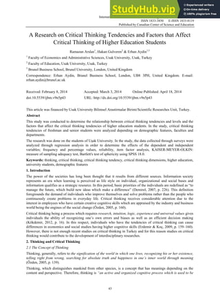 International Journal of Business and Management; Vol. 9, No. 5; 2014
ISSN 1833-3850 E-ISSN 1833-8119
Published by Canadian Center of Science and Education
43
A Research on Critical Thinking Tendencies and Factors that Affect
Critical Thinking of Higher Education Students
Ramazan Arslan1
, Hakan Gulveren2
& Erhan Aydin1,3
1
Faculty of Economics and Administrative Sciences, Usak University, Usak, Turkey
2
Faculty of Education, Usak University, Usak, Turkey
3
Brunel Business School, Brunel University, London, United Kingdom
Correspondence: Erhan Aydin, Brunel Business School, London, UB8 3PH, United Kingdom. E-mail:
erhan.aydin@brunel.ac.uk
Received: February 8, 2014 Accepted: March 3, 2014 Online Published: April 18, 2014
doi:10.5539/ijbm.v9n5p43 URL: http://dx.doi.org/10.5539/ijbm.v9n5p43
This article was financed by Usak University Bilimsel Arastirmalar Birimi/Scientific Researches Unit, Turkey.
Abstract
This study was conducted to determine the relationship between critical thinking tendencies and levels and the
factors that affect the critical thinking tendencies of higher education students. In the study, critical thinking
tendencies of freshman and senior students were analyzed depending on demographic features, faculties and
departments.
The research was done on the students of Uşak University. In the study, the data collected through surveys were
analyzed through regression analysis in order to determine the effects of the dependent and independent
variables; frequency and percentage values, reliability, item factor analysis, KAISER-MEYER-OLKIN:
measure of sampling adequacy test, Bartlett's test of sphericity using SPSS 18.0.
Keywords: thinking, critical thinking, critical thinking tendency, critical thinking dimensions, higher education,
university students, demographic features
1. Introduction
The power of the societies has long been thought that it results from different sources. Information society
represents an era when learning is perceived as life style on individual, organizational and social bases and
information qualifies as a strategic resource. In this period, basic priorities of the individuals are redefined as “to
manage the future, which build new ideas which make a difference” (Demirel, 2007, p. 226). This definition
foregrounds the demand of individuals who improve themselves and solve problems rather than the people who
continuously create problems in everyday life. Critical thinking receives considerable attention due to the
interest in employees who have certain creative cognitive skills which are appraised by the industry and business
world being the engines of the social change (Özden, 2005, p. 160).
Critical thinking being a process which requires research, intuition, logic, experience and universal values gives
individuals the ability of recognizing one’s own errors and biases as well as an efficient decision making
(Kökdemir, 2012, p. 16). In this respect, individuals who have the tendencies of critical thinking can cause
differences in economics and social studies having higher cognitive skills (Erdemir & Koç, 2009, p. 159–160).
However, there is not enough recent studies on critical thinking in Turkey and for this reason studies on critical
thinking would contribute to the development of interdisciplinary researches.
2. Thinking and Critical Thinking
2.1 The Concept of Thinking
Thinking, generally, refers to the signification of the world in which one lives, recognizing his or her existence,
telling right from wrong, searching for absolute truth and happiness in one’s inner world through meaning
(Özden, 2005, p. 139).
Thinking, which distinguishes mankind from other species, is a concept that has meanings depending on the
content and perspective. Therefore, thinking is “an active and organized cognitive process which is used to be
 